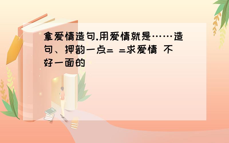 拿爱情造句.用爱情就是……造句、押韵一点= =求爱情 不好一面的