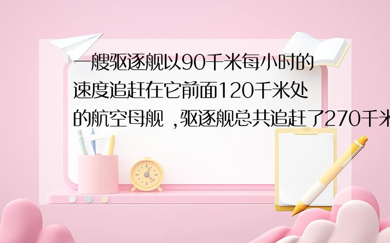 一艘驱逐舰以90千米每小时的速度追赶在它前面120千米处的航空母舰 ,驱逐舰总共追赶了270千米 , 则航空母舰的航速为