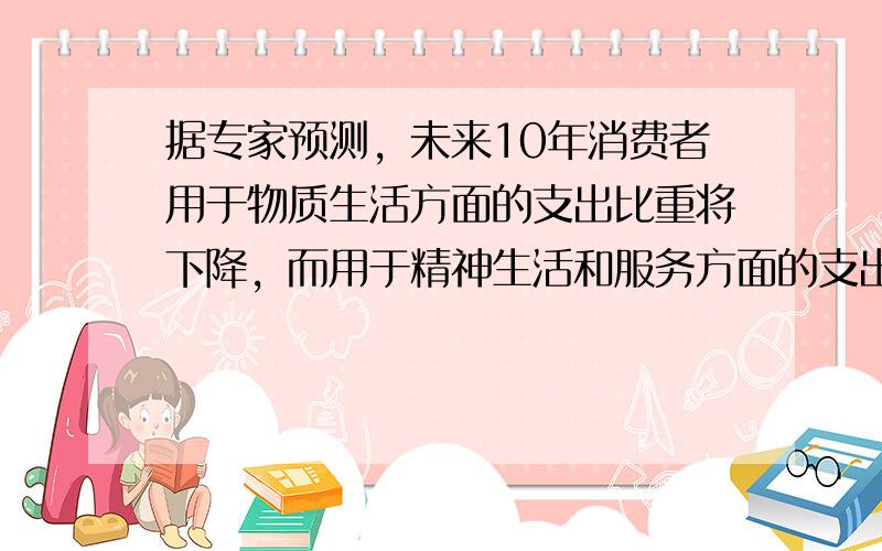 据专家预测，未来10年消费者用于物质生活方面的支出比重将下降，而用于精神生活和服务方面的支出比重将上升。这表明 &nbs