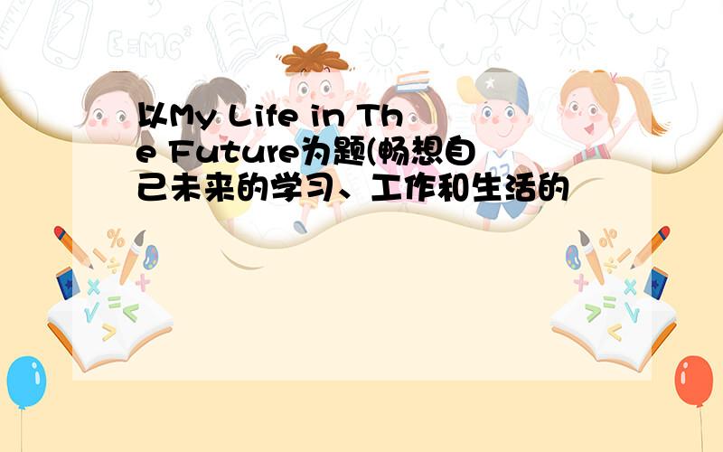 以My Life in The Future为题(畅想自己未来的学习、工作和生活的