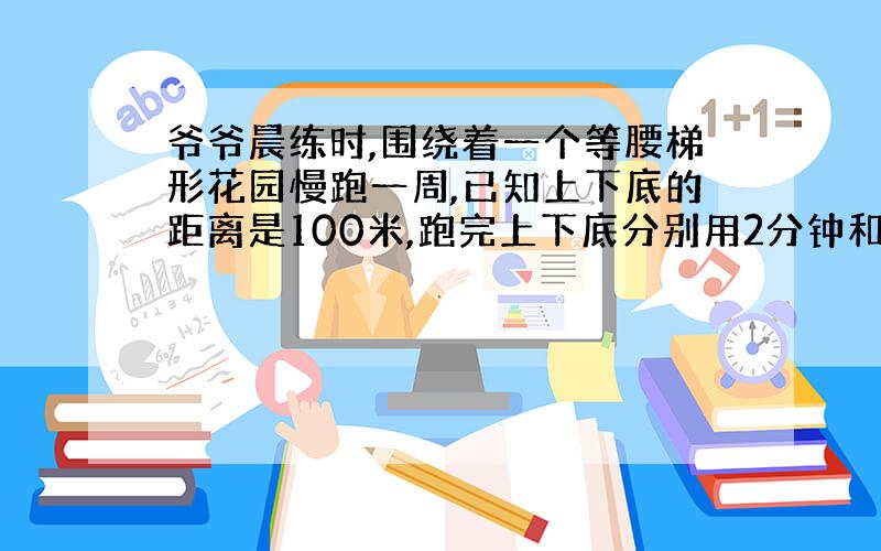 爷爷晨练时,围绕着一个等腰梯形花园慢跑一周,已知上下底的距离是100米,跑完上下底分别用2分钟和6分钟