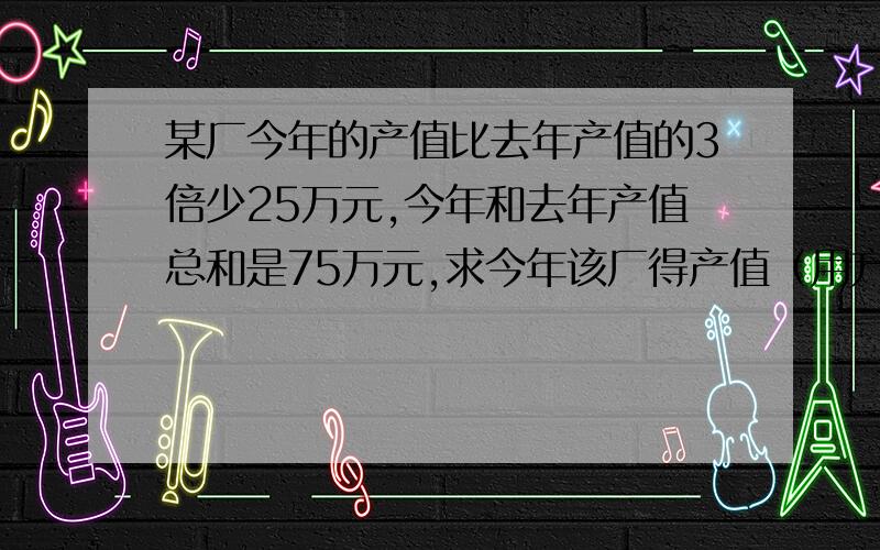 某厂今年的产值比去年产值的3倍少25万元,今年和去年产值总和是75万元,求今年该厂得产值（用方程）