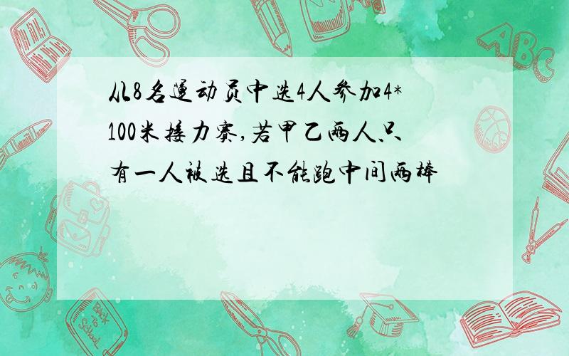 从8名运动员中选4人参加4*100米接力赛,若甲乙两人只有一人被选且不能跑中间两棒