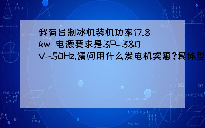 我有台制冰机装机功率17.8kw 电源要求是3P-380V-50Hz,请问用什么发电机实惠?具体型号怎么确定呢?