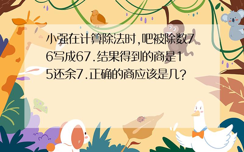 小强在计算除法时,吧被除数76写成67.结果得到的商是15还余7.正确的商应该是几?