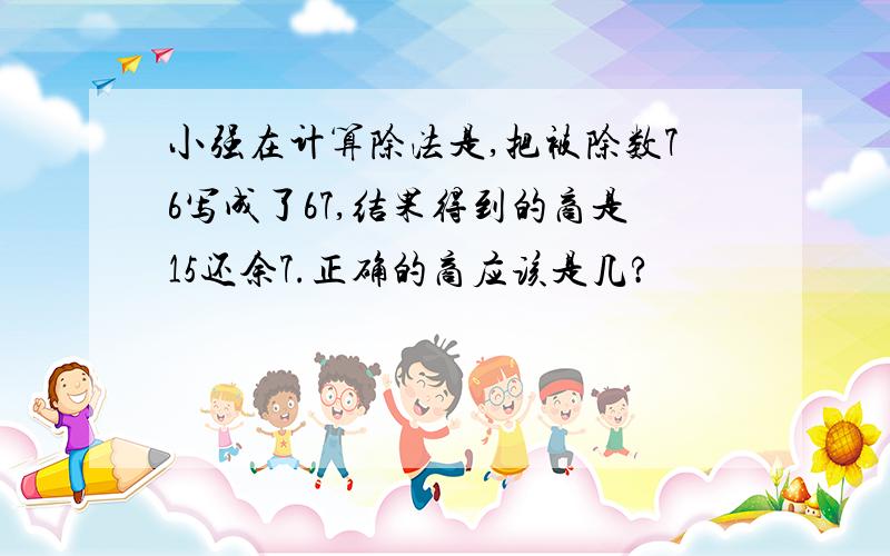 小强在计算除法是,把被除数76写成了67,结果得到的商是15还余7.正确的商应该是几?