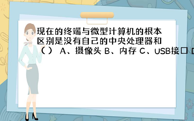 现在的终端与微型计算机的根本区别是没有自己的中央处理器和（ ） A、摄像头 B、内存 C、USB接口 D、蓝牙接口