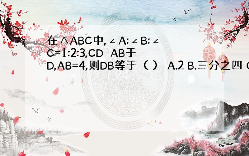 在△ABC中,∠A:∠B:∠C=1:2:3,CD⊥AB于D,AB=4,则DB等于（ ） A.2 B.三分之四 C.1 D