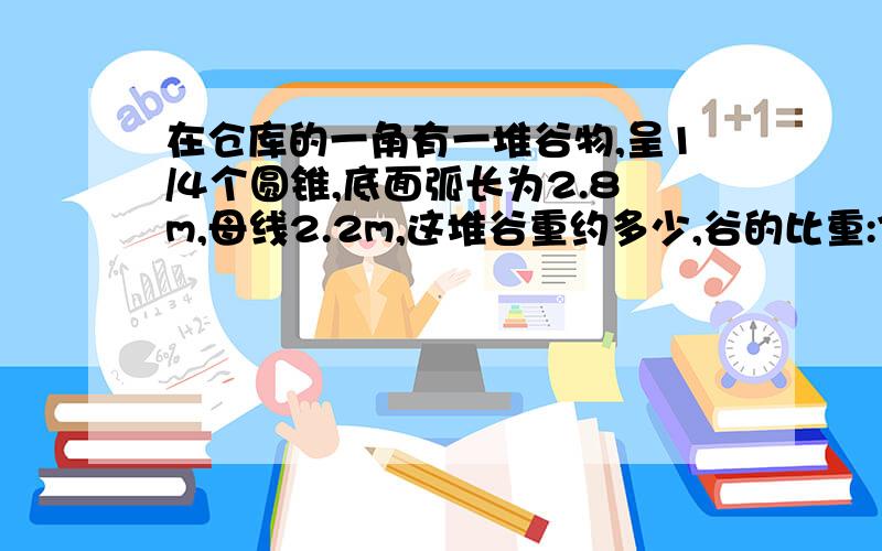 在仓库的一角有一堆谷物,呈1/4个圆锥,底面弧长为2.8m,母线2.2m,这堆谷重约多少,谷的比重:720kg/m3