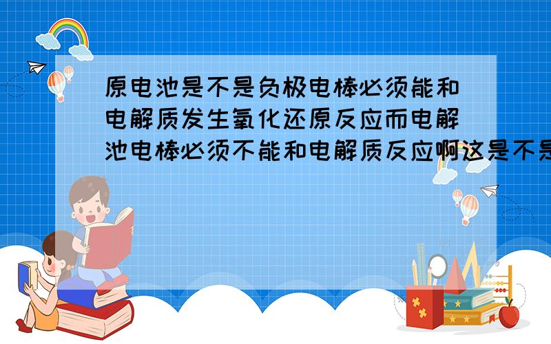 原电池是不是负极电棒必须能和电解质发生氧化还原反应而电解池电棒必须不能和电解质反应啊这是不是他们...