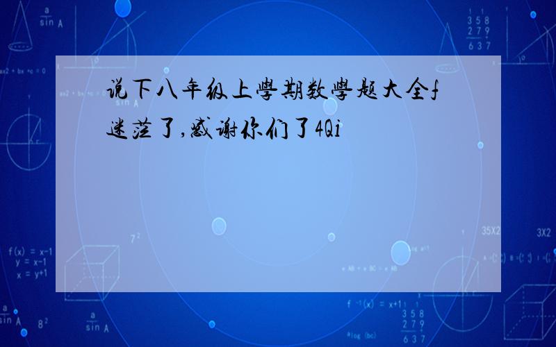 说下八年级上学期数学题大全f迷茫了,感谢你们了4Qi