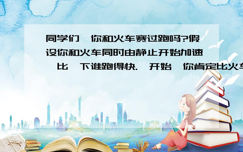 同学们,你和火车赛过跑吗?假设你和火车同时由静止开始加速,比一下谁跑得快.一开始,你肯定比火车跑得快,但是最后火车一定会