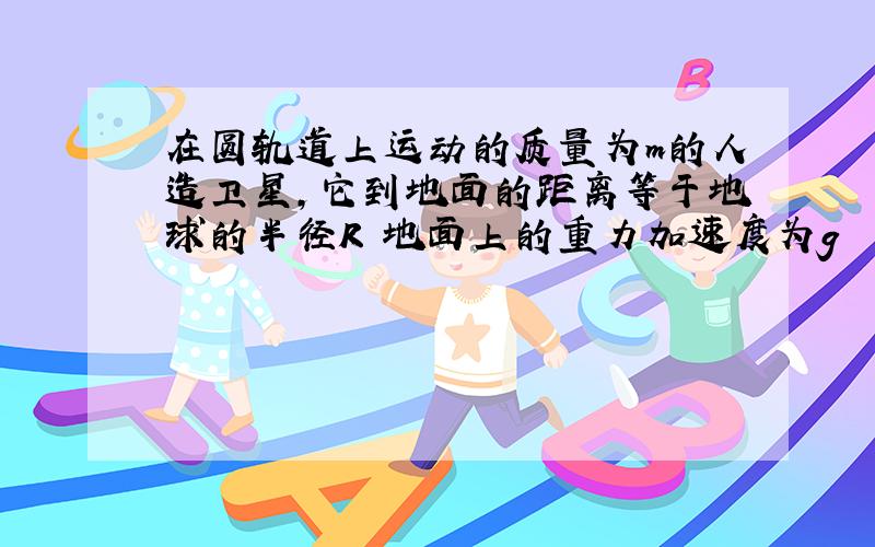 在圆轨道上运动的质量为m的人造卫星,它到地面的距离等于地球的半径R 地面上的重力加速度为g