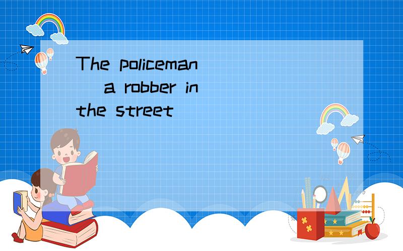 The policeman _ a robber in the street