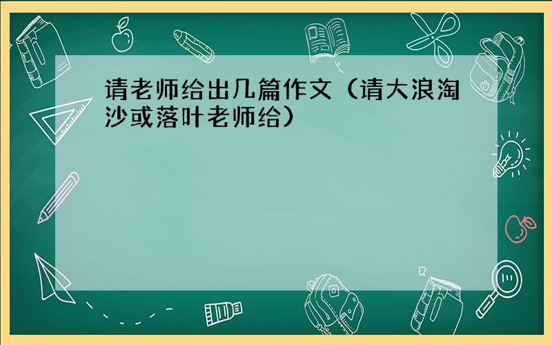 请老师给出几篇作文（请大浪淘沙或落叶老师给）