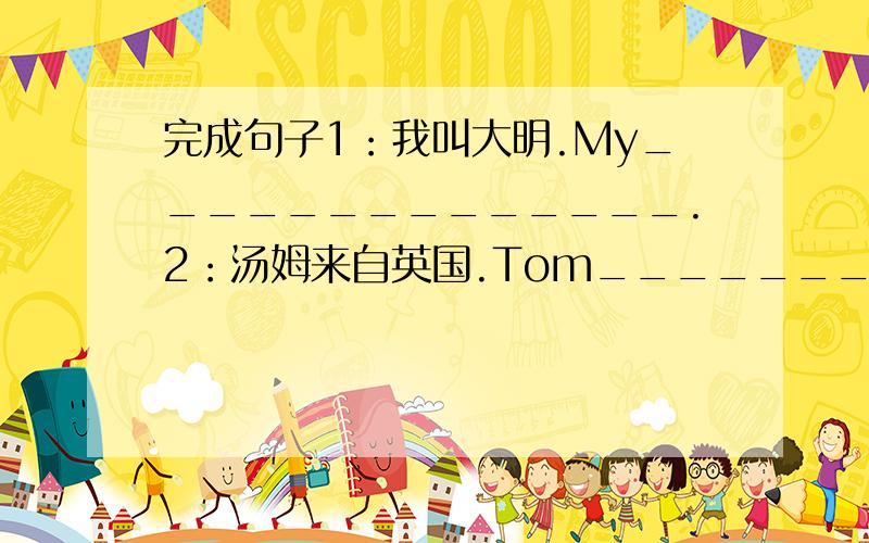 完成句子1：我叫大明.My______________.2：汤姆来自英国.Tom________________.3:刘