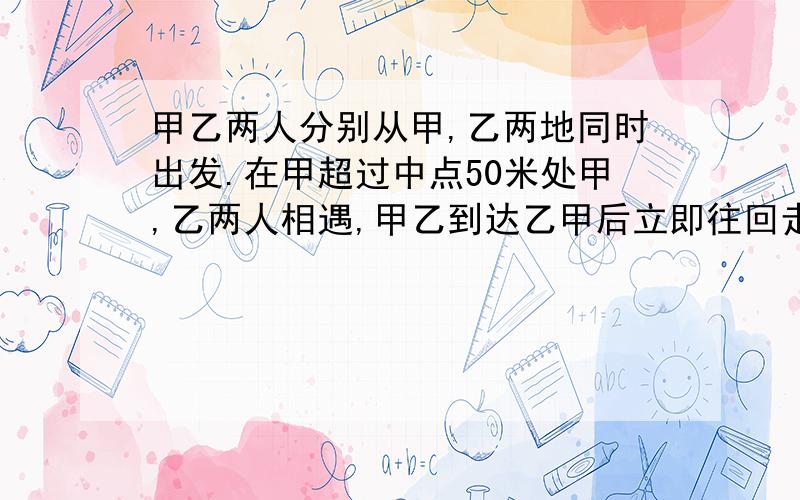 甲乙两人分别从甲,乙两地同时出发.在甲超过中点50米处甲,乙两人相遇,甲乙到达乙甲后立即往回走,结果甲乙在距甲地100米