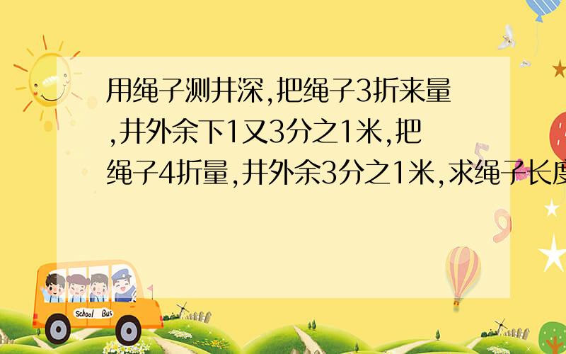 用绳子测井深,把绳子3折来量,井外余下1又3分之1米,把绳子4折量,井外余3分之1米,求绳子长度