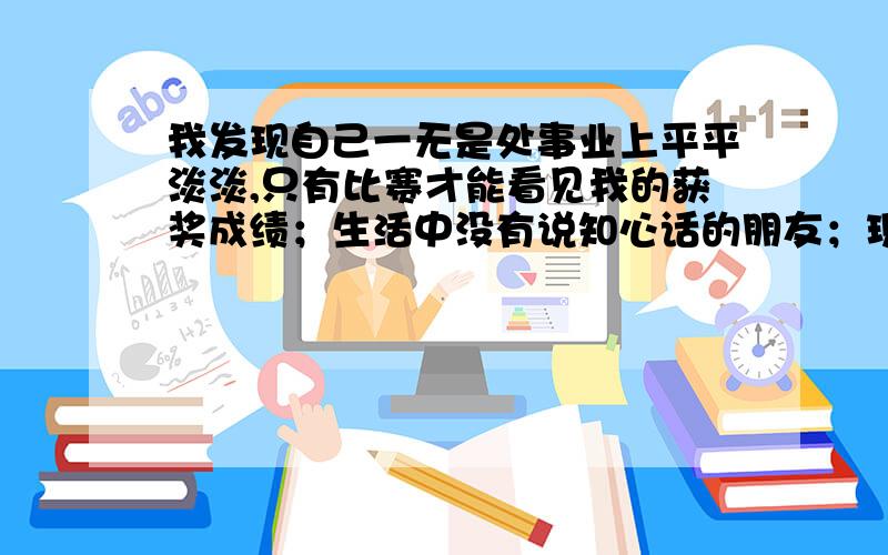 我发现自己一无是处事业上平平淡淡,只有比赛才能看见我的获奖成绩；生活中没有说知心话的朋友；现在房子在装修很多问题没有处理