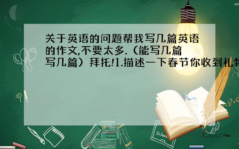 关于英语的问题帮我写几篇英语的作文,不要太多.（能写几篇写几篇）拜托!1.描述一下春节你收到礼物的情形.2.收集有关Je