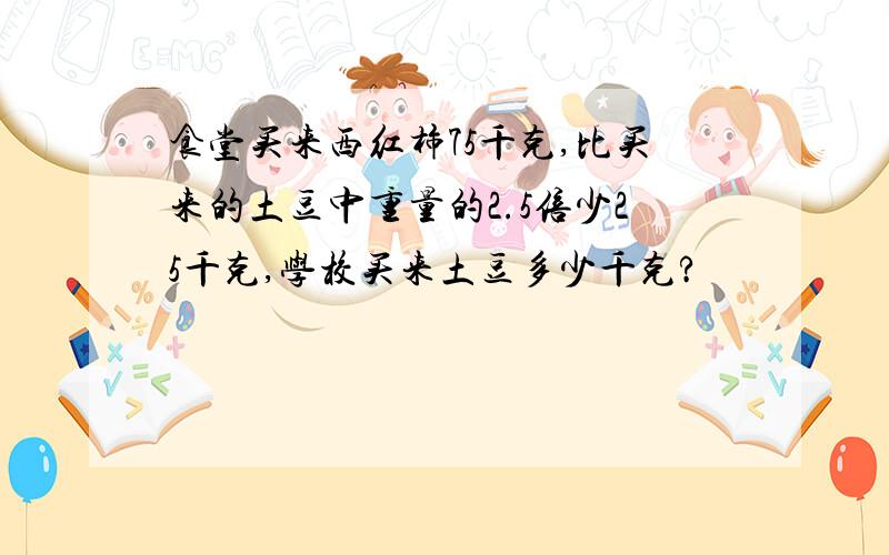 食堂买来西红柿75千克,比买来的土豆中重量的2.5倍少25千克,学校买来土豆多少千克?