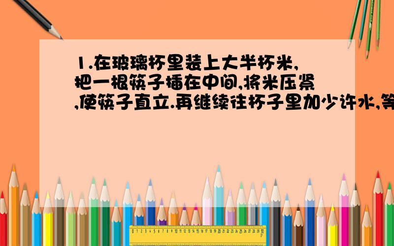 1.在玻璃杯里装上大半杯米,把一根筷子插在中间,将米压紧,使筷子直立.再继续往杯子里加少许水,等一会,拿起筷子时就可以把