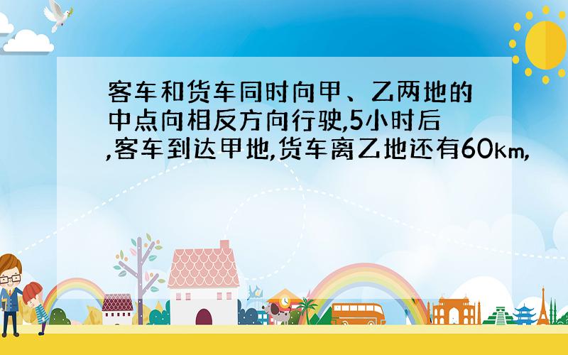 客车和货车同时向甲、乙两地的中点向相反方向行驶,5小时后,客车到达甲地,货车离乙地还有60km,