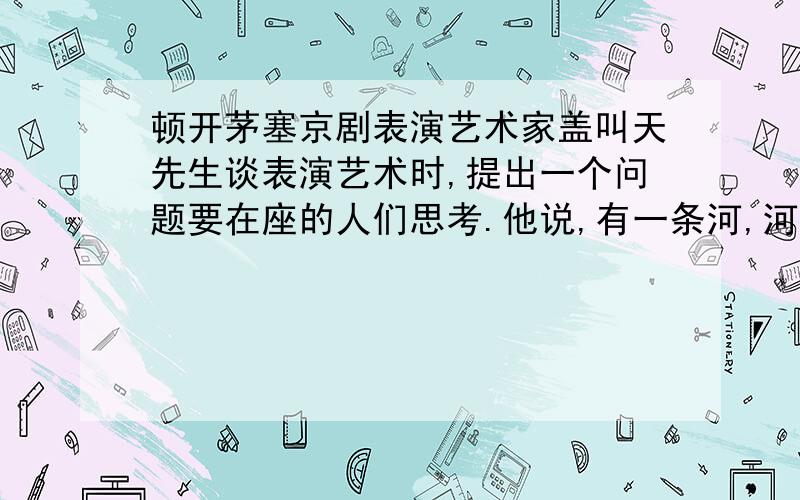 顿开茅塞京剧表演艺术家盖叫天先生谈表演艺术时,提出一个问题要在座的人们思考.他说,有一条河,河上有一座独木桥,只能容一个