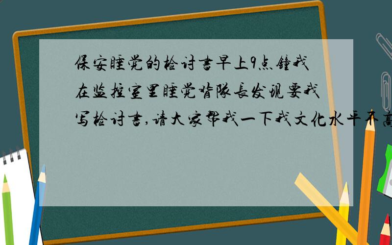 保安睡觉的检讨书早上9点钟我在监控室里睡觉背队长发现要我写检讨书,请大家帮我一下我文化水平不高,