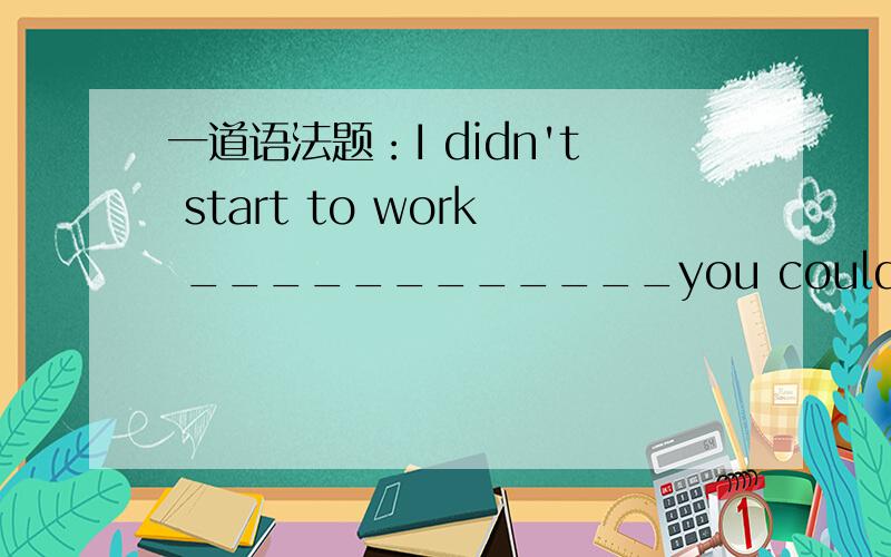 一道语法题：I didn't start to work ____________you could help me.A