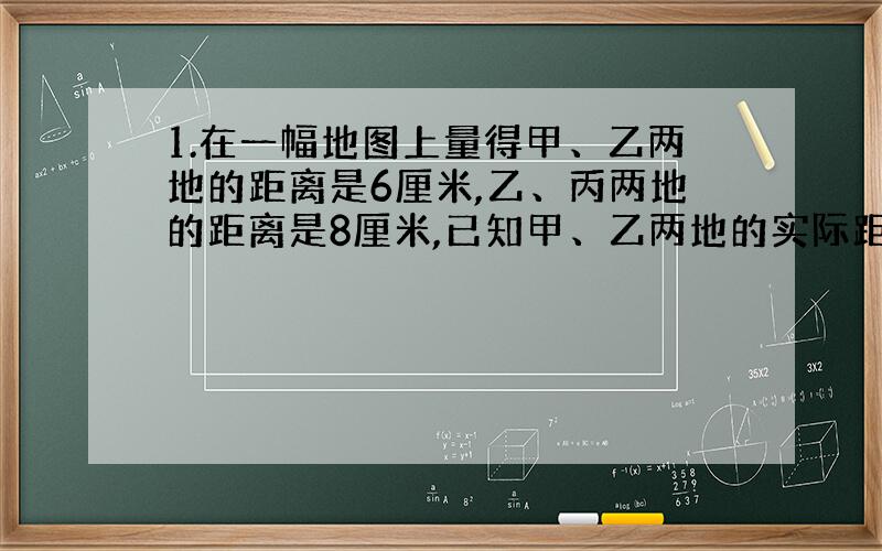 1.在一幅地图上量得甲、乙两地的距离是6厘米,乙、丙两地的距离是8厘米,已知甲、乙两地的实际距离是120千米,乙、丙两地