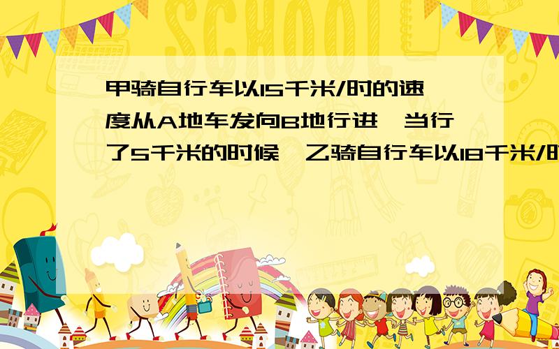 甲骑自行车以15千米/时的速度从A地车发向B地行进,当行了5千米的时候,乙骑自行车以18千米/时的速度也从A地出发沿原路