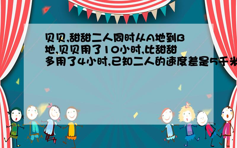 贝贝,甜甜二人同时从A地到B地,贝贝用了10小时,比甜甜多用了4小时,已知二人的速度差是5千米.A、B两地的距离是多少?