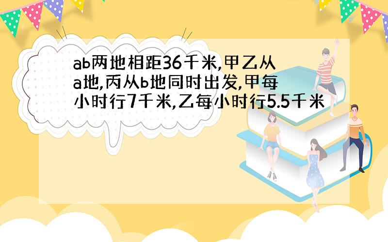 ab两地相距36千米,甲乙从a地,丙从b地同时出发,甲每小时行7千米,乙每小时行5.5千米