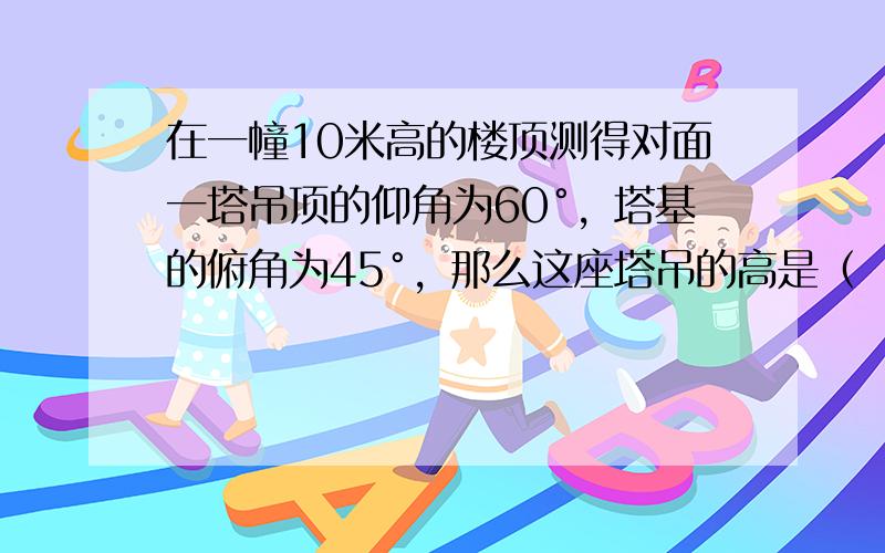 在一幢10米高的楼顶测得对面一塔吊顶的仰角为60°，塔基的俯角为45°，那么这座塔吊的高是（　　）