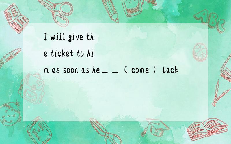 I will give the ticket to him as soon as he__(come) back