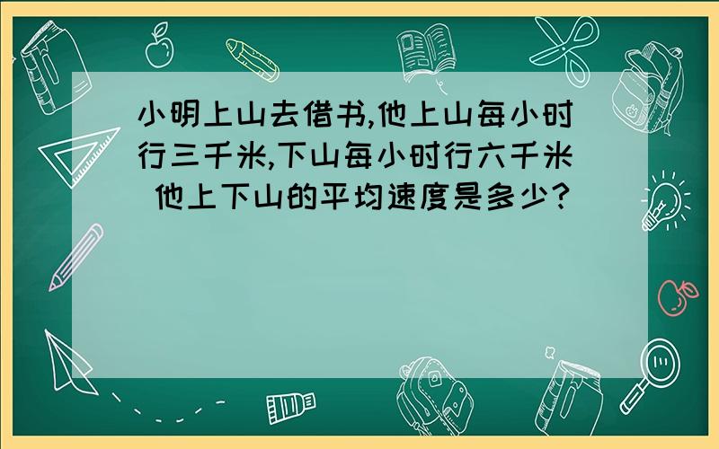 小明上山去借书,他上山每小时行三千米,下山每小时行六千米 他上下山的平均速度是多少?