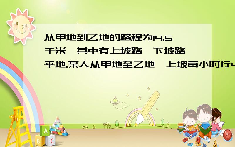 从甲地到乙地的路程为14.5千米,其中有上坡路,下坡路,平地.某人从甲地至乙地,上坡每小时行4千米,下坡路每小时行六千米