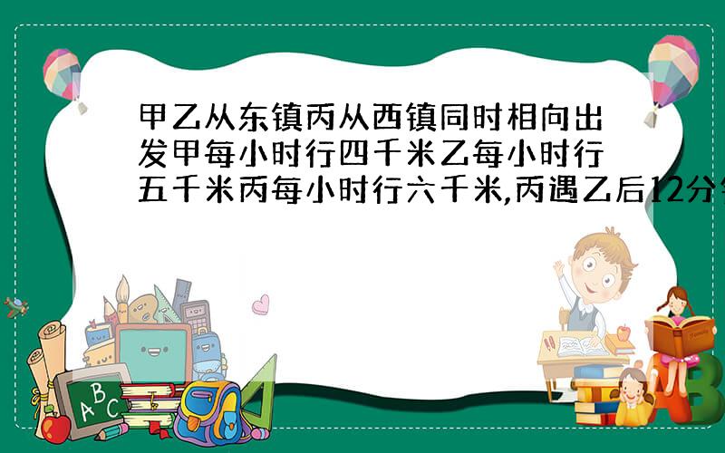 甲乙从东镇丙从西镇同时相向出发甲每小时行四千米乙每小时行五千米丙每小时行六千米,丙遇乙后12分钟