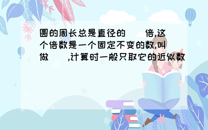 圆的周长总是直径的（）倍,这个倍数是一个固定不变的数,叫做（）,计算时一般只取它的近似数（）