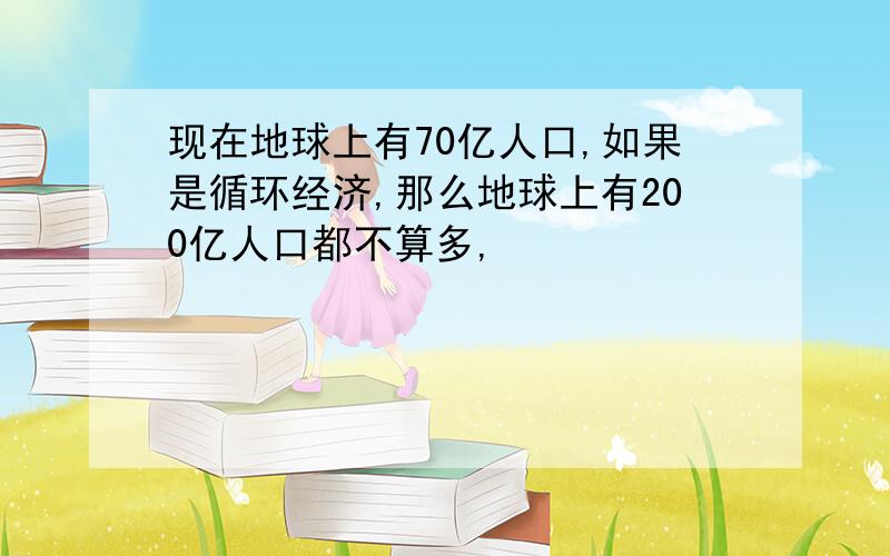 现在地球上有70亿人口,如果是循环经济,那么地球上有200亿人口都不算多,