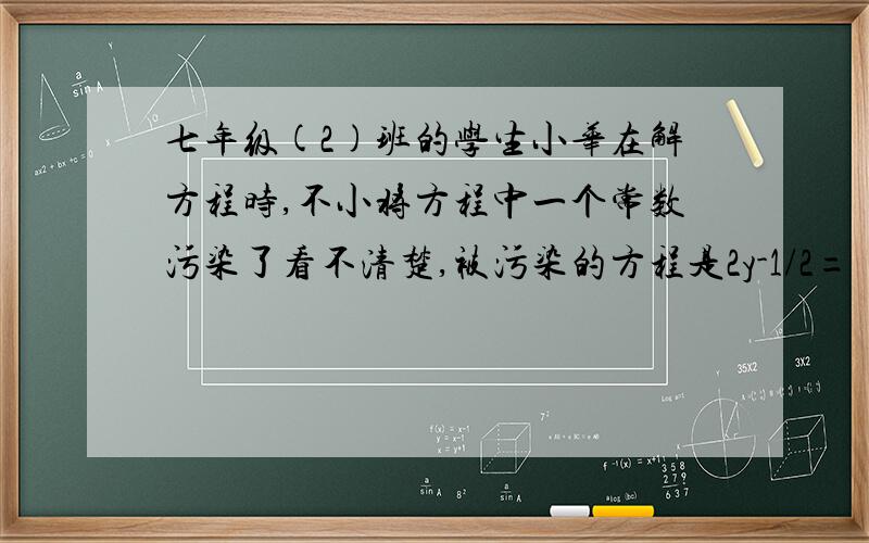 七年级(2)班的学生小华在解方程时,不小将方程中一个常数污染了看不清楚,被污染的方程是2y-1/2=