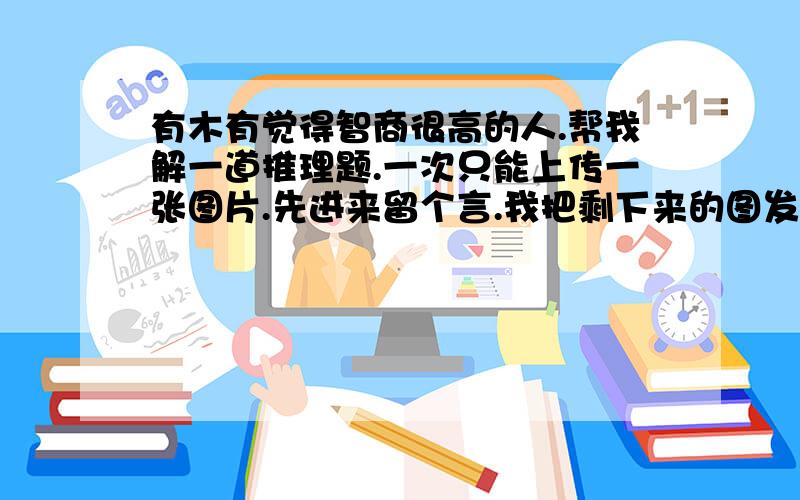 有木有觉得智商很高的人.帮我解一道推理题.一次只能上传一张图片.先进来留个言.我把剩下来的图发你