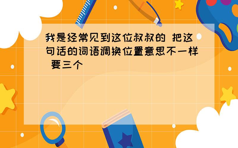 我是经常见到这位叔叔的 把这句话的词语调换位置意思不一样 要三个