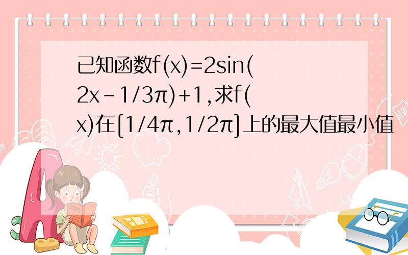 已知函数f(x)=2sin(2x-1/3π)+1,求f(x)在[1/4π,1/2π]上的最大值最小值