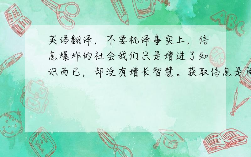 英语翻译，不要机译事实上，信息爆炸的社会我们只是增进了知识而已，却没有增长智慧。获取信息是阅读的一个目的，但更重要的目的