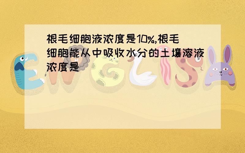 根毛细胞液浓度是10%,根毛细胞能从中吸收水分的土壤溶液浓度是