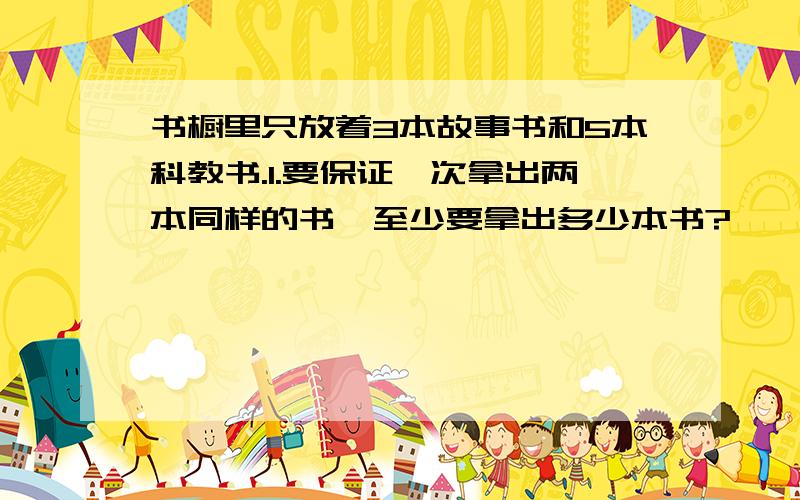 书橱里只放着3本故事书和5本科教书.1.要保证一次拿出两本同样的书,至少要拿出多少本书?