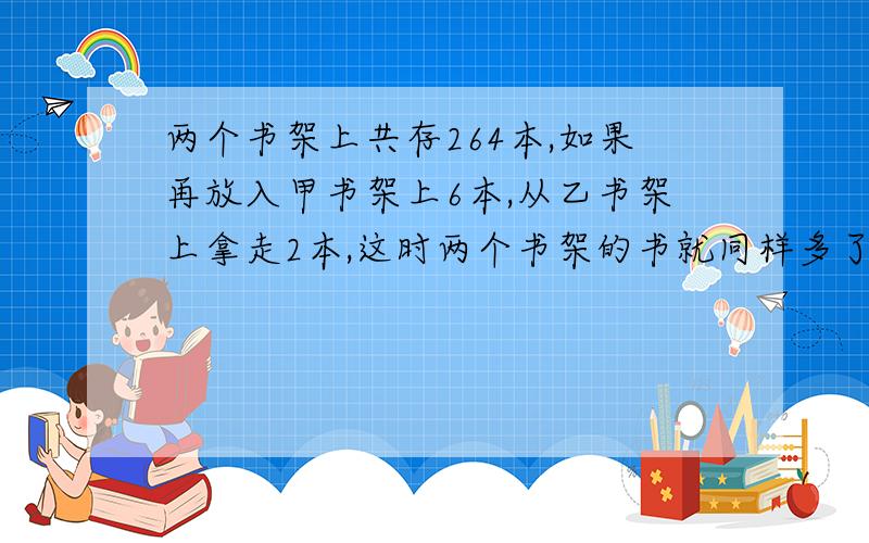 两个书架上共存264本,如果再放入甲书架上6本,从乙书架上拿走2本,这时两个书架的书就同样多了,问两个书