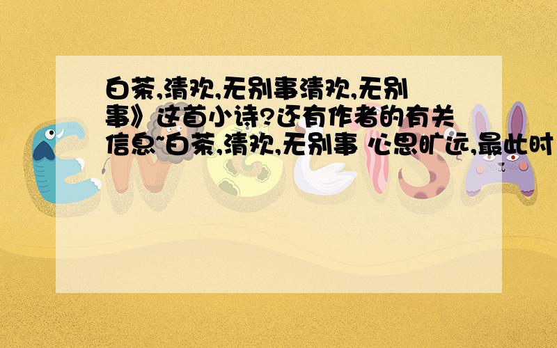 白茶,清欢,无别事清欢,无别事》这首小诗?还有作者的有关信息~白茶,清欢,无别事 心思旷远,最此时 鸣禽在,若相知 凭窗